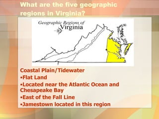 What are the five geographic regions in Virginia? Coastal Plain/Tidewater Flat Land Located near the Atlantic Ocean and Chesapeake Bay East of the Fall Line Jamestown located in this region 