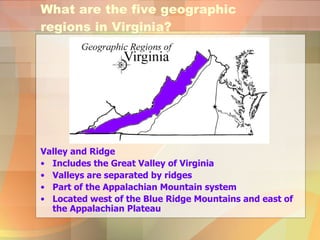 Valley and Ridge  Includes the Great Valley of Virginia Valleys are separated by ridges Part of the Appalachian Mountain system Located west of the Blue Ridge Mountains and east of the Appalachian Plateau What are the five geographic regions in Virginia? 