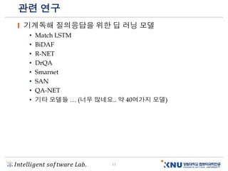 𝐼𝑛𝑡𝑒𝑙𝑙𝑖𝑔𝑒𝑛𝑡 𝑠𝑜𝑓𝑡𝑤𝑎𝑟𝑒 𝐿𝑎𝑏. 11
관련 연구
기계독해 질의응답을 위한 딥 러닝 모델
• Match LSTM
• BiDAF
• R-NET
• DrQA
• Smarnet
• SAN
• QA-NET
• 기타 모델들 … (너무 많네요.. 약 40여가지 모델)
 