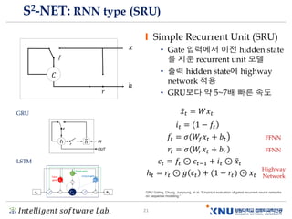 𝐼𝑛𝑡𝑒𝑙𝑙𝑖𝑔𝑒𝑛𝑡 𝑠𝑜𝑓𝑡𝑤𝑎𝑟𝑒 𝐿𝑎𝑏. 21
S2-NET: RNN type (SRU)
Simple Recurrent Unit (SRU)
• Gate 입력에서 이전 hidden state
를 지운 recurrent unit 모델
• 출력 hidden state에 highway
network 적용
• GRU보다 약 5~7배 빠른 속도
𝑥
ℎ
𝑓
𝐶
𝑟
෤𝑥𝑡 = 𝑊𝑥𝑡
ሻ𝑖 𝑡 = (1 − 𝑓𝑡
൯𝑓𝑡 = 𝜎(𝑊𝑓 𝑥𝑡 + 𝑏𝑡
ሻ𝑟𝑡 = 𝜎(𝑊𝑟 𝑥𝑡 + 𝑏 𝑟
𝑐𝑡 = 𝑓𝑡 ⊙ 𝑐𝑡−1 + 𝑖 𝑡 ⊙ ෤𝑥𝑡
ℎ 𝑡 = 𝑟𝑡 ⊙ 𝑔 𝑐𝑡 + (1 − 𝑟𝑡ሻ ⊙ 𝑥𝑡
FFNN
FFNN
Highway
Network
LSTM
GRU
GRU Gating. Chung, Junyoung, et al. “Empirical evaluation of gated recurrent neural networks
on sequence modeling.”
 