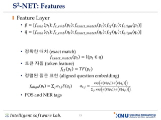 𝐼𝑛𝑡𝑒𝑙𝑙𝑖𝑔𝑒𝑛𝑡 𝑠𝑜𝑓𝑡𝑤𝑎𝑟𝑒 𝐿𝑎𝑏. 23
S2-NET: Features
Feature Layer
• ෤𝑝 = [𝑓𝑒𝑚𝑏 𝑝𝑡 ; 𝑓𝑐_𝑒𝑚𝑏 𝑝𝑡 ; 𝑓𝑒𝑥𝑎𝑐𝑡_𝑚𝑎𝑡𝑐ℎ 𝑝𝑡 ; 𝑓𝑡𝑓 𝑝𝑡 ; 𝑓𝑎𝑙𝑖𝑔𝑛(𝑝𝑡ሻ]
• ෤𝑞 = [𝑓𝑒𝑚𝑏 𝑞𝑡 ; 𝑓𝑐_𝑒𝑚𝑏 𝑞𝑡 ; 𝑓𝑒𝑥𝑎𝑐𝑡_𝑚𝑎𝑡𝑐ℎ 𝑞𝑡 ; 𝑓𝑡𝑓 𝑞𝑡 ; 𝑓𝑎𝑙𝑖𝑔𝑛(𝑞𝑡ሻ]
• 정확한 매치 (exact match)
𝑓𝑒𝑥𝑎𝑐𝑡_𝑚𝑎𝑡𝑐ℎ 𝑝𝑡 = 𝕝(𝑝𝑡 ∈ 𝑞ሻ
• 토큰 자질 (token feature)
𝑓𝑡𝑓 𝑝𝑡 = 𝑇𝐹(𝑝𝑡ሻ
• 정렬된 질문 표현 (aligned question embedding)
• POS and NER tags
𝑓𝑎𝑙𝑖𝑔𝑛 𝑝𝑡 = σ 𝑗 𝛼 𝑡,𝑗 𝐸(𝑞 𝑗ሻ 𝛼 𝑡,𝑗 =
exp 𝛼 𝐸 𝑝 𝑡 ⋅𝛼 𝐸 𝑞 𝑗
σ 𝑗′ exp 𝛼 𝐸 𝑝 𝑡 ⋅𝛼 𝐸 𝑞 𝑗′
 