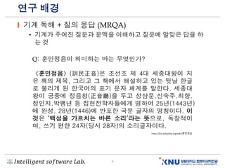 𝐼𝑛𝑡𝑒𝑙𝑙𝑖𝑔𝑒𝑛𝑡 𝑠𝑜𝑓𝑡𝑤𝑎𝑟𝑒 𝐿𝑎𝑏. 4
연구 배경
기계 독해 + 질의 응답 (MRQA)
• 기계가 주어진 질문과 문맥을 이해하고 질문에 알맞은 답을 하
는 것
《훈민정음》(訓民正音)은 조선조 제 4대 세종대왕이 지
은 책의 제목, 그리고 그 책에서 해설하고 있는 뒷날 한글
로 불리게 된 한국어의 표기 문자 체계를 말한다. 세종대
왕이 궁중에 정음청(正音廳)을 두고 성삼문.신숙주.최항.
정인지.박팽년 등 집현전학자들에게 명하여 25년(1443년)
에 완성, 28년(1446)에 반포한 국문 글자의 명칭이다. 이
것은 ‘백성을 가르치는 바른 소리’라는 뜻으로, 독창적이
며, 쓰기 편한 24자(당시 28자)의 소리글자이다.
https://ko.wikipedia.org/wiki/훈민정음
Q: 훈민정음이 의미하는 바는 무엇인가?
 