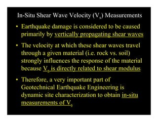 In-Situ Shear Wave Velocity (Vs) Measurements
• Earthquake damage is considered to be caused
primarily by vertically propagating shear waves
• The velocity at which these shear waves travel
through a given material (i e rock vs soil)through a given material (i.e. rock vs. soil)
strongly influences the response of the material
because V is directly related to shear modulusbecause Vs is directly related to shear modulus
• Therefore, a very important part of
Geotechnical Earthquake Engineering is
dynamic site characterization to obtain in-situ
measurements of Vs
 