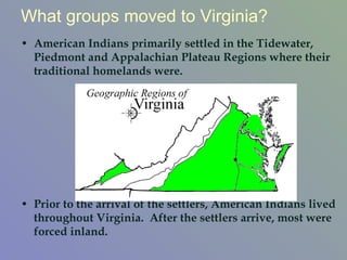 American Indians primarily settled in the Tidewater, Piedmont and Appalachian Plateau Regions where their traditional homelands were.  Prior to the arrival of the settlers, American Indians lived throughout Virginia.  After the settlers arrive, most were forced inland.  What groups moved to Virginia? 