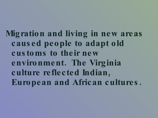 Migration and living in new areas caused people to adapt old customs to their new environment.  The Virginia culture reflected Indian, European and African cultures.  