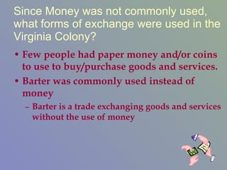 Since Money was not commonly used, what forms of exchange were used in the Virginia Colony? Few people had paper money and/or coins to use to buy/purchase goods and services. Barter was commonly used instead of money Barter is a trade exchanging goods and services without the use of money 