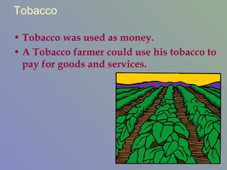 Tobacco Tobacco was used as money.  A Tobacco farmer could use his tobacco to pay for goods and services. 