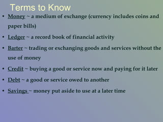 Terms to Know Money  ~ a medium of exchange (currency includes coins and paper bills) Ledger  ~ a record book of financial activity Barter  ~ trading or exchanging goods and services without the use of money Credit  ~ buying a good or service now and paying for it later Debt  ~ a good or service owed to another Savings  ~ money put aside to use at a later time 