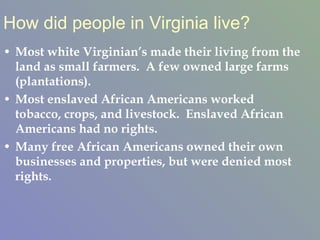 How did people in Virginia live? Most white Virginian’s made their living from the land as small farmers.  A few owned large farms (plantations).  Most enslaved African Americans worked tobacco, crops, and livestock.  Enslaved African Americans had no rights. Many free African Americans owned their own businesses and properties, but were denied most rights.  