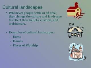 Cultural landscapes Whenever people settle in an area, they change the culture and landscape to reflect their beliefs, customs, and architecture.  Examples of cultural landscapes: Barns Homes Places of Worship 