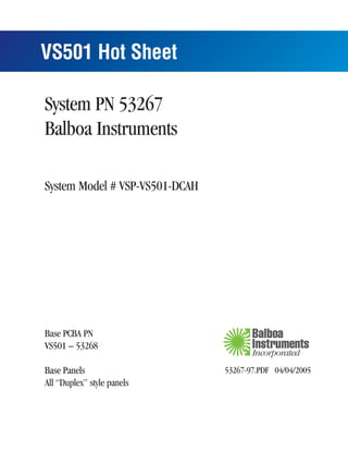 VS501 Hot Sheet

System PN 53267
Balboa Instruments

System Model # VSP-VS501-DCAH




Base PCBA PN
VS501 – 53268

Base Panels                     53267-97.PDF 04/04/2005
All “Duplex” style panels
 