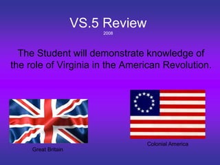 VS.5 Review
2008
The Student will demonstrate knowledge of
the role of Virginia in the American Revolution.
Great Britain
Colonial America
 