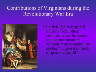Contributions of Virginians during the Revolutionary War Era Patrick Henry inspired Patriots from other colonies when he spoke out against taxation without representation by saying “…give me liberty of give me death!” 