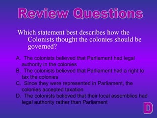 Which statement best describes how the Colonists thought the colonies should be governed? Review Questions A.  The colonists believed that Parliament had legal authority in the colonies B.  The colonists believed that Parliament had a right to tax the colonies C.  Since they were represented in Parliament, the colonies accepted taxation D.  The colonists believed that their local assemblies had legal authority rather than Parliament D 