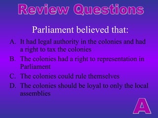 Parliament believed that: It had legal authority in the colonies and had a right to tax the colonies The colonies had a right to representation in Parliament The colonies could rule themselves The colonies should be loyal to only the local assemblies Review Questions A 