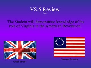 VS.5 Review 2008 The Student will demonstrate knowledge of the role of Virginia in the American Revolution.  Great Britain Colonial America 