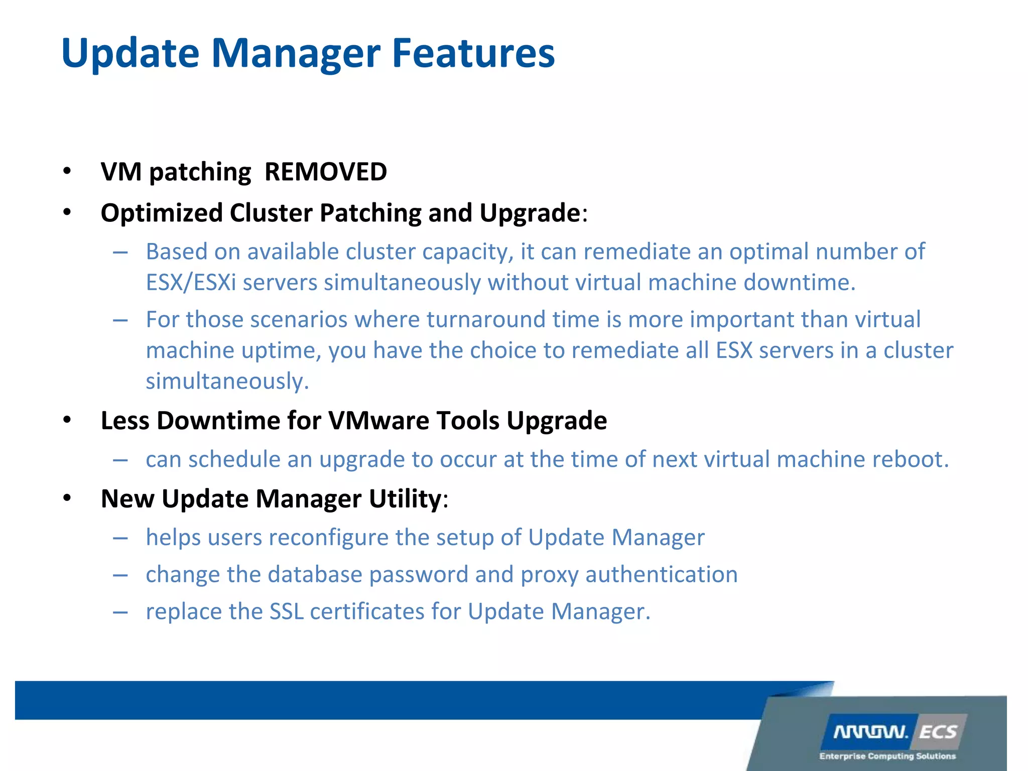 Update Manager Features
• VM patching REMOVED
• Optimized Cluster Patching and Upgrade:
– Based on available cluster capacity, it can remediate an optimal number of
ESX/ESXi servers simultaneously without virtual machine downtime.
– For those scenarios where turnaround time is more important than virtual
machine uptime, you have the choice to remediate all ESX servers in a cluster
simultaneously.
• Less Downtime for VMware Tools Upgrade
– can schedule an upgrade to occur at the time of next virtual machine reboot.
• New Update Manager Utility:
– helps users reconfigure the setup of Update Manager
– change the database password and proxy authentication
– replace the SSL certificates for Update Manager.
 