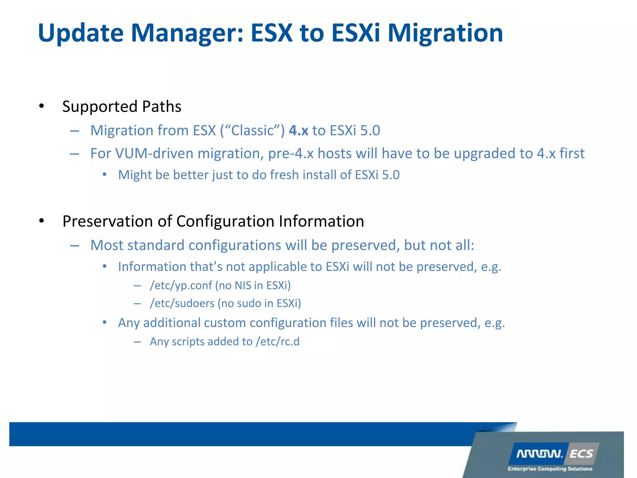 Update Manager: ESX to ESXi Migration
• Supported Paths
– Migration from ESX (“Classic”) 4.x to ESXi 5.0
– For VUM-driven migration, pre-4.x hosts will have to be upgraded to 4.x first
• Might be better just to do fresh install of ESXi 5.0
• Preservation of Configuration Information
– Most standard configurations will be preserved, but not all:
• Information that’s not applicable to ESXi will not be preserved, e.g.
– /etc/yp.conf (no NIS in ESXi)
– /etc/sudoers (no sudo in ESXi)
• Any additional custom configuration files will not be preserved, e.g.
– Any scripts added to /etc/rc.d
12
 