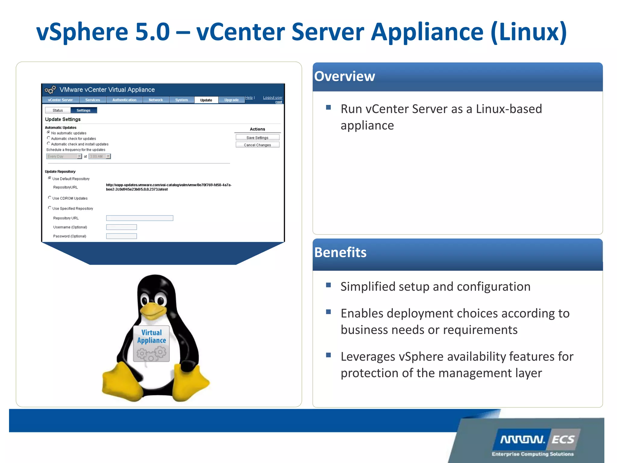 vSphere 5.0 – vCenter Server Appliance (Linux)
 Run vCenter Server as a Linux-based
appliance
 Simplified setup and configuration
 Enables deployment choices according to
business needs or requirements
 Leverages vSphere availability features for
protection of the management layer
Overview
Benefits
 