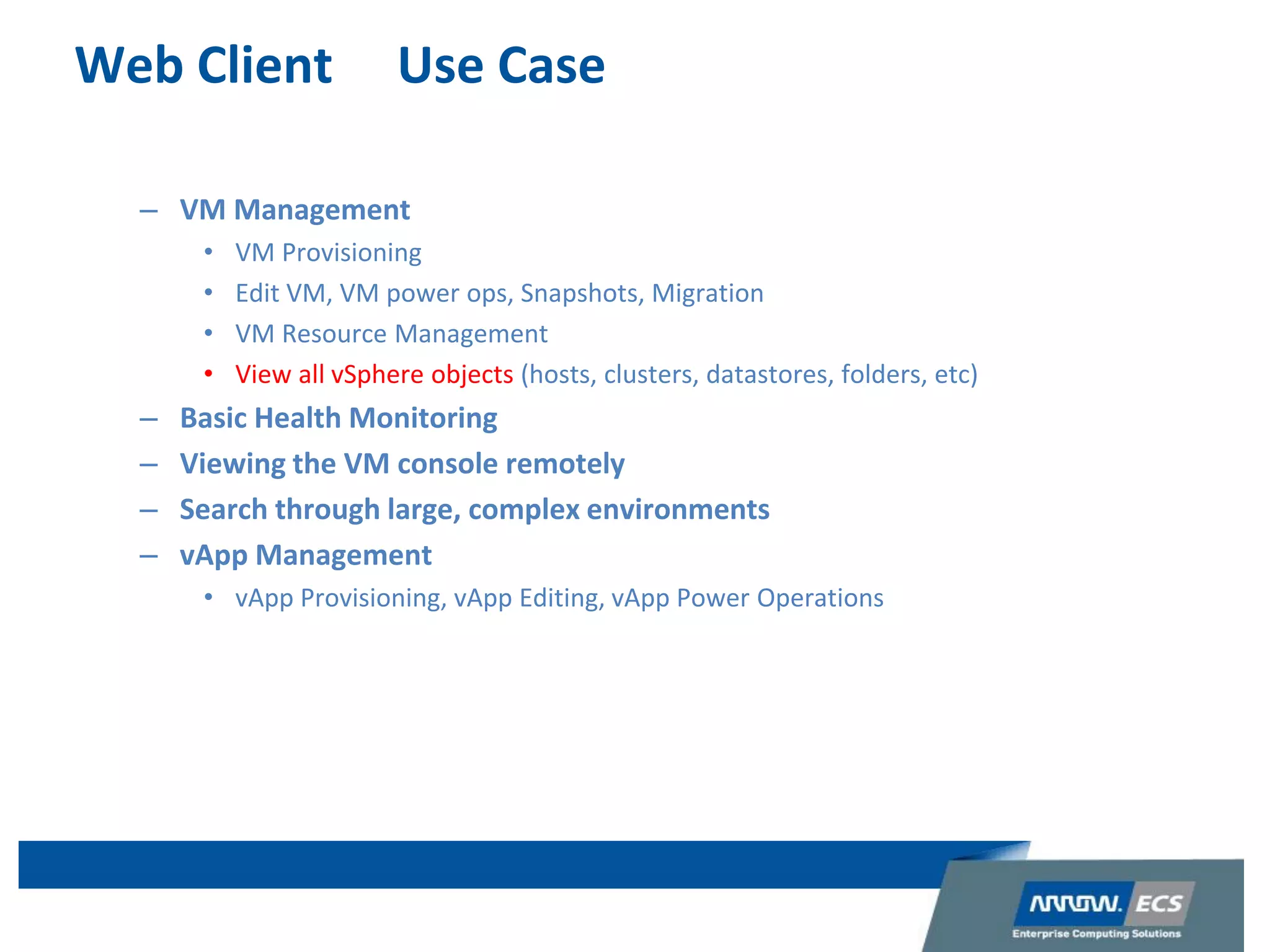 Web Client Use Case
– VM Management
• VM Provisioning
• Edit VM, VM power ops, Snapshots, Migration
• VM Resource Management
• View all vSphere objects (hosts, clusters, datastores, folders, etc)
– Basic Health Monitoring
– Viewing the VM console remotely
– Search through large, complex environments
– vApp Management
• vApp Provisioning, vApp Editing, vApp Power Operations
 