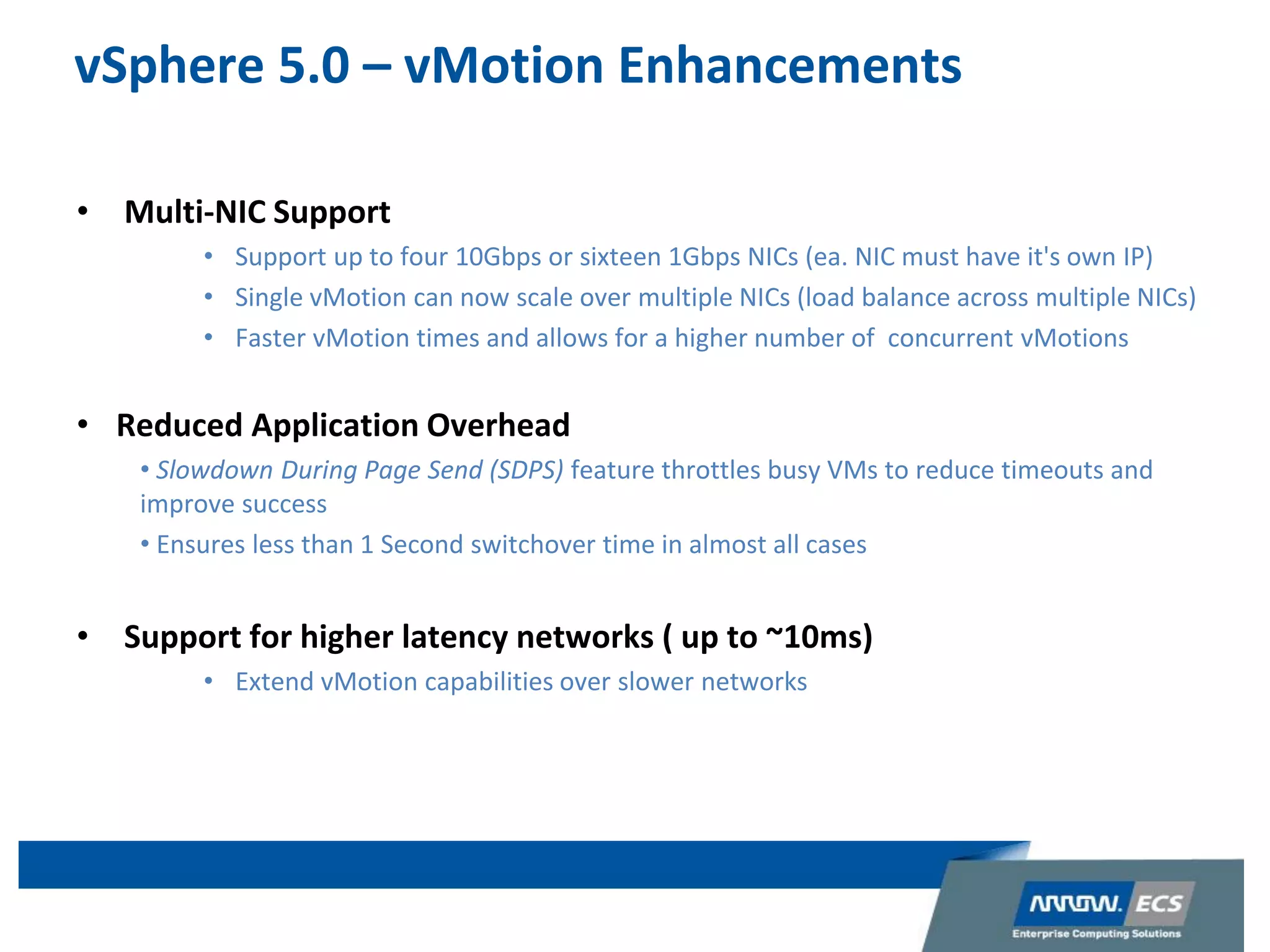 vSphere 5.0 – vMotion Enhancements
• Multi-NIC Support
• Support up to four 10Gbps or sixteen 1Gbps NICs (ea. NIC must have it's own IP)
• Single vMotion can now scale over multiple NICs (load balance across multiple NICs)
• Faster vMotion times and allows for a higher number of concurrent vMotions
• Reduced Application Overhead
• Slowdown During Page Send (SDPS) feature throttles busy VMs to reduce timeouts and
improve success
• Ensures less than 1 Second switchover time in almost all cases
• Support for higher latency networks ( up to ~10ms)
• Extend vMotion capabilities over slower networks
 