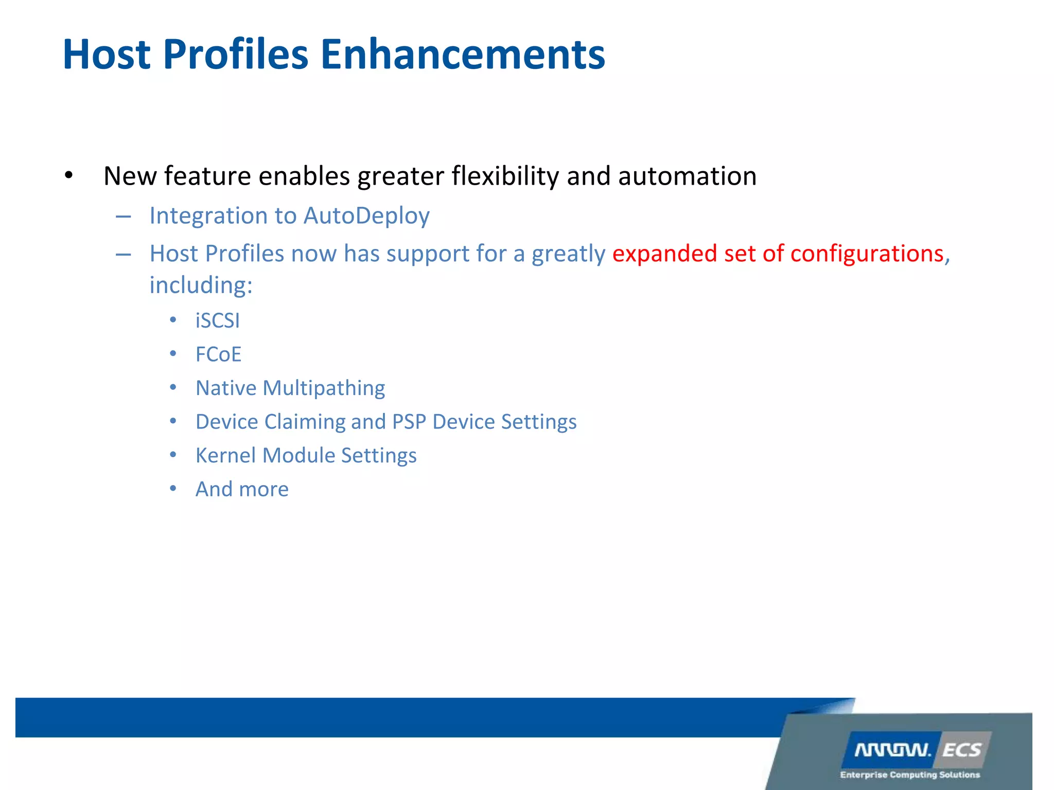 Host Profiles Enhancements
• New feature enables greater flexibility and automation
– Integration to AutoDeploy
– Host Profiles now has support for a greatly expanded set of configurations,
including:
• iSCSI
• FCoE
• Native Multipathing
• Device Claiming and PSP Device Settings
• Kernel Module Settings
• And more
 