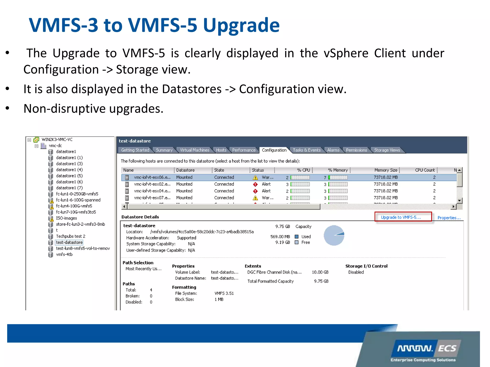 VMFS-3 to VMFS-5 Upgrade
• The Upgrade to VMFS-5 is clearly displayed in the vSphere Client under
Configuration -> Storage view.
• It is also displayed in the Datastores -> Configuration view.
• Non-disruptive upgrades.
 
