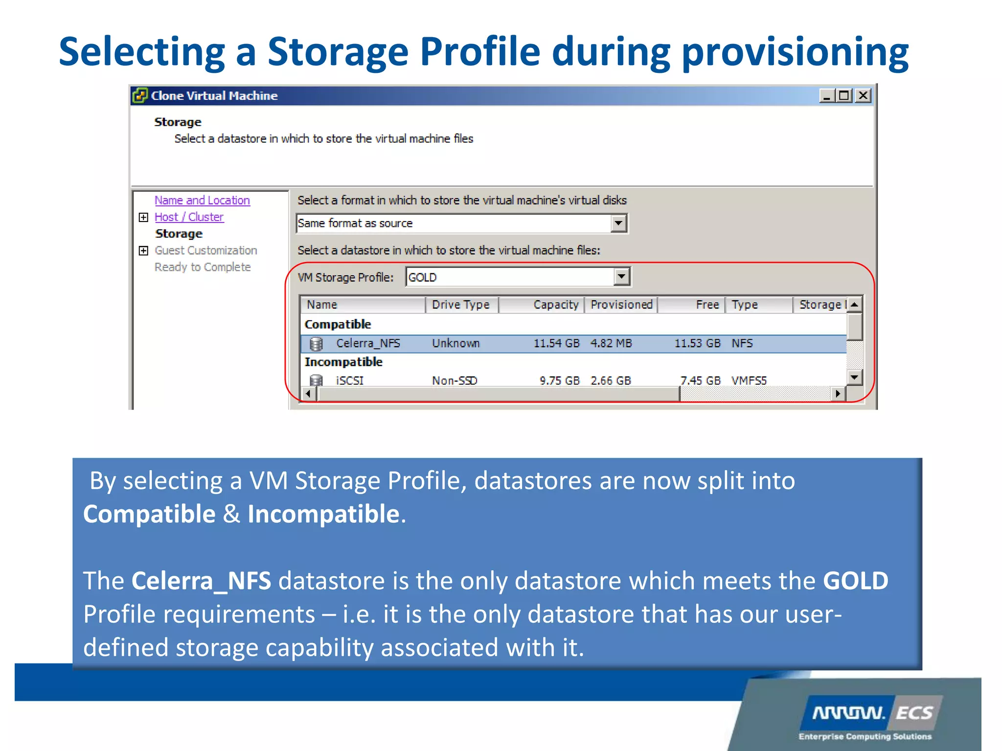 Selecting a Storage Profile during provisioning
By selecting a VM Storage Profile, datastores are now split into
Compatible & Incompatible.
The Celerra_NFS datastore is the only datastore which meets the GOLD
Profile requirements – i.e. it is the only datastore that has our user-
defined storage capability associated with it.
 