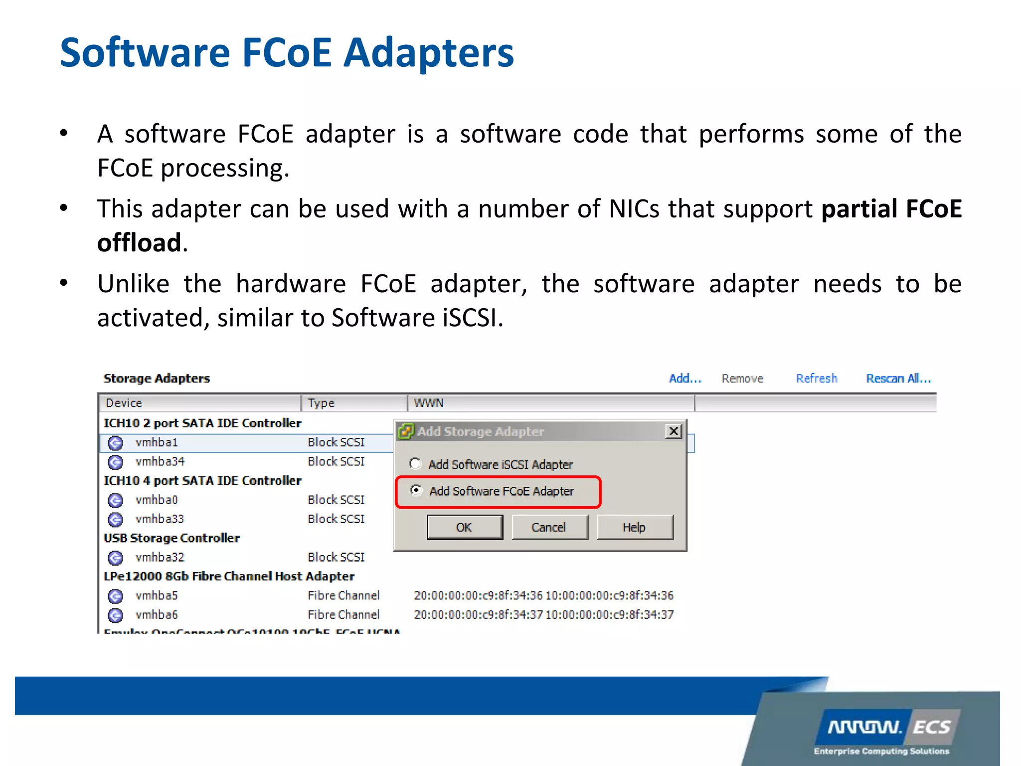 Software FCoE Adapters
• A software FCoE adapter is a software code that performs some of the
FCoE processing.
• This adapter can be used with a number of NICs that support partial FCoE
offload.
• Unlike the hardware FCoE adapter, the software adapter needs to be
activated, similar to Software iSCSI.
 