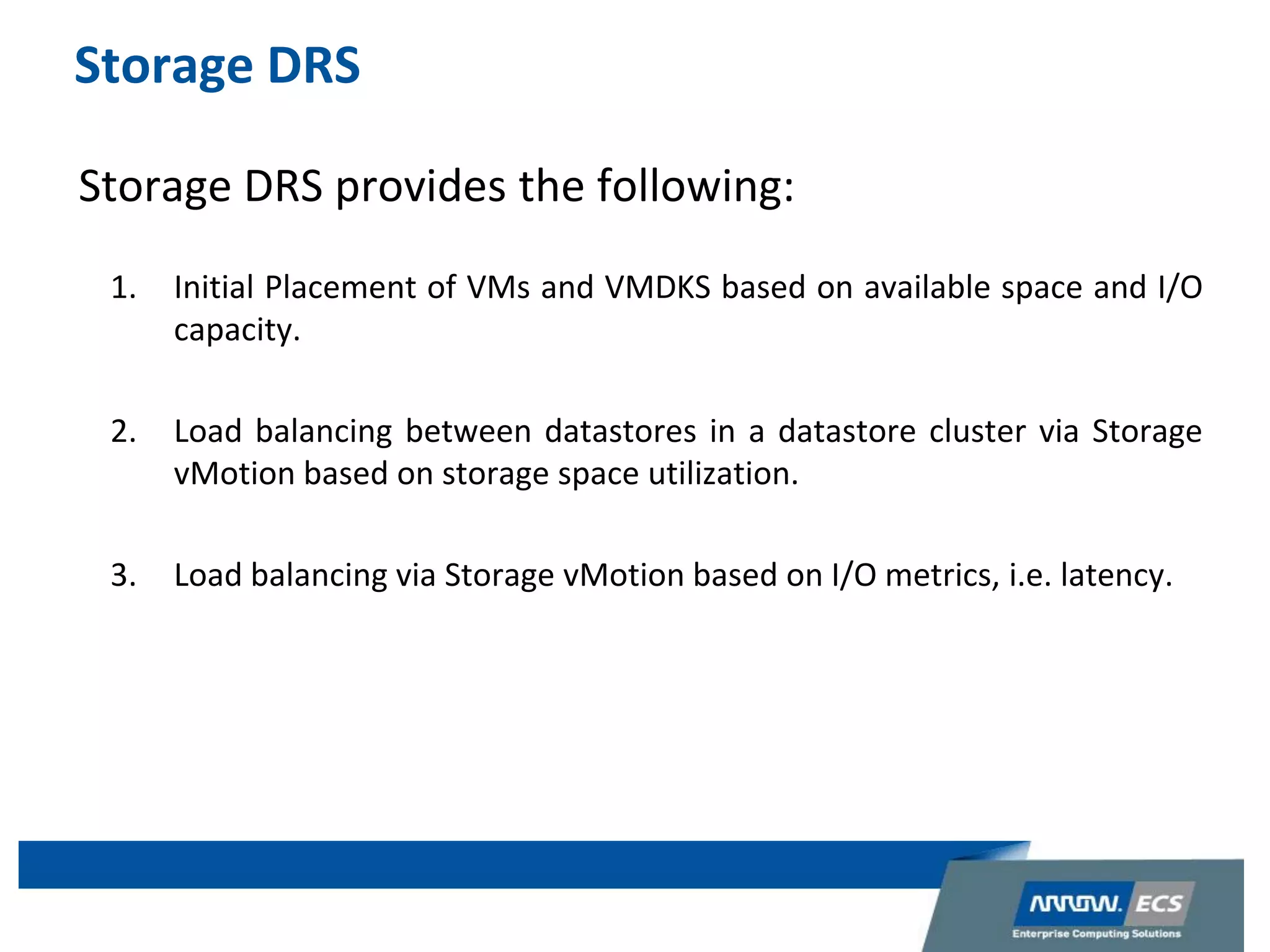 Storage DRS
Storage DRS provides the following:
1. Initial Placement of VMs and VMDKS based on available space and I/O
capacity.
2. Load balancing between datastores in a datastore cluster via Storage
vMotion based on storage space utilization.
3. Load balancing via Storage vMotion based on I/O metrics, i.e. latency.
 