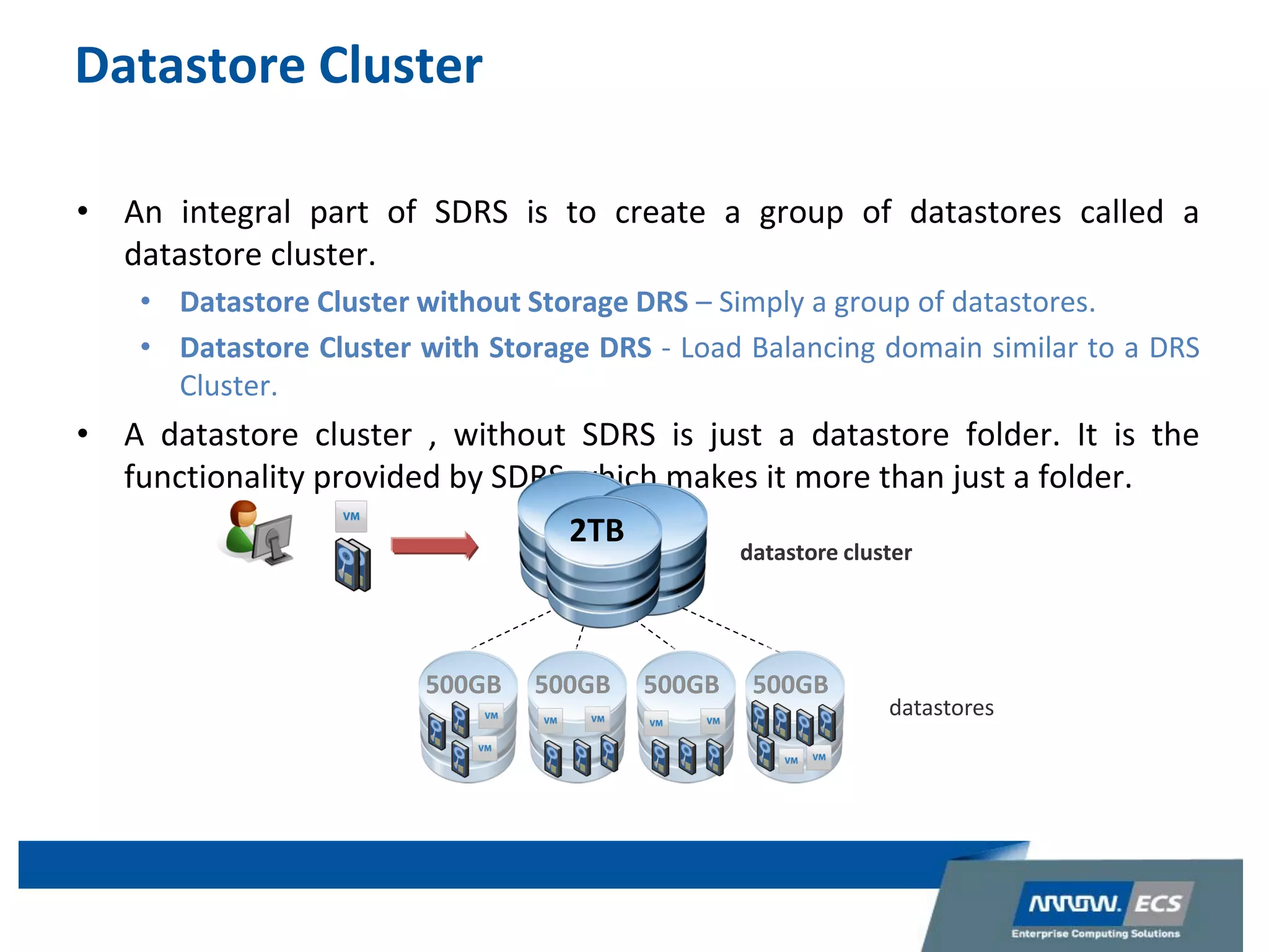 Datastore Cluster
• An integral part of SDRS is to create a group of datastores called a
datastore cluster.
• Datastore Cluster without Storage DRS – Simply a group of datastores.
• Datastore Cluster with Storage DRS - Load Balancing domain similar to a DRS
Cluster.
• A datastore cluster , without SDRS is just a datastore folder. It is the
functionality provided by SDRS which makes it more than just a folder.
datastore cluster
2TB
datastores
500GB 500GB 500GB 500GB
 