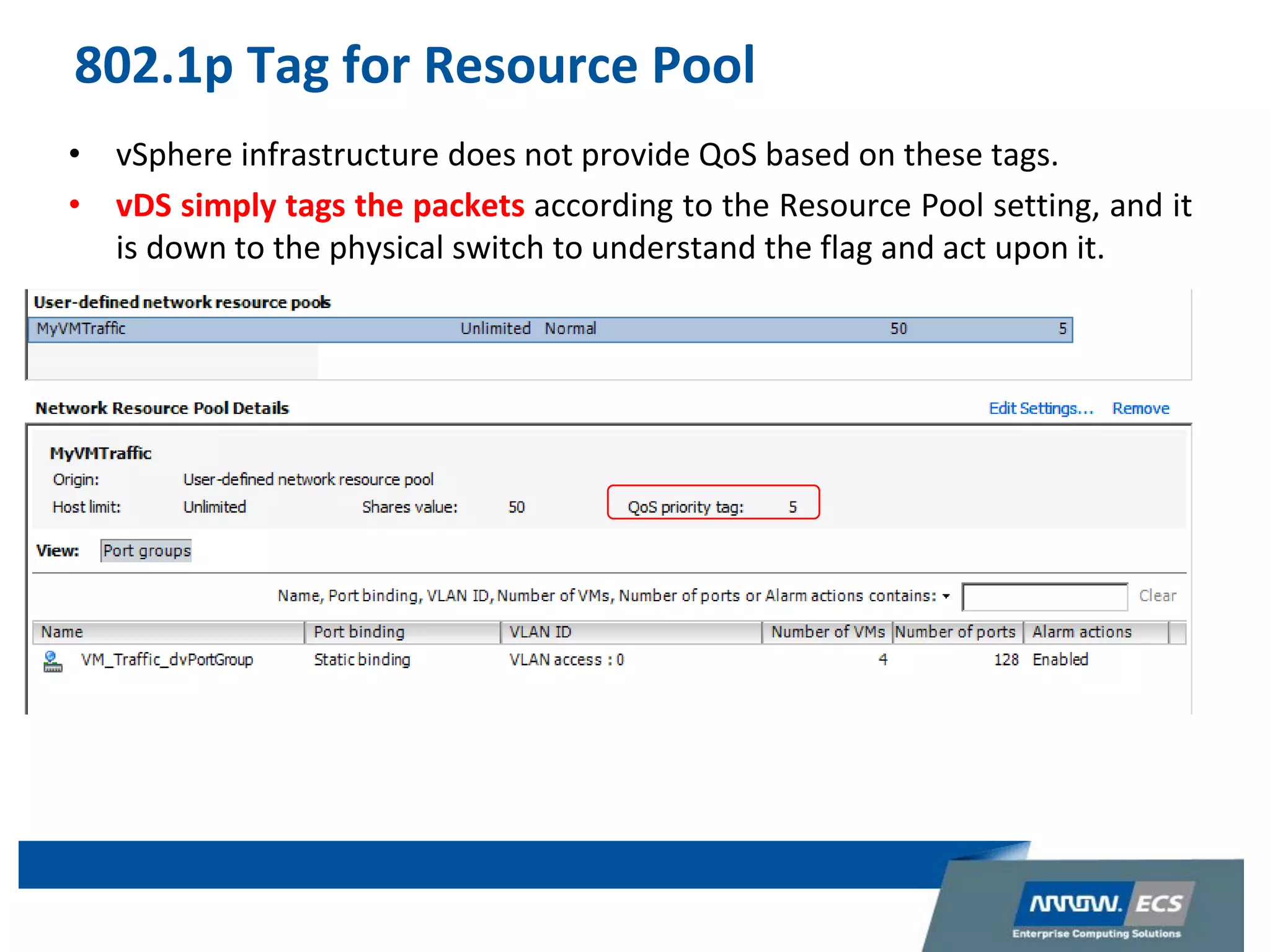 802.1p Tag for Resource Pool
• vSphere infrastructure does not provide QoS based on these tags.
• vDS simply tags the packets according to the Resource Pool setting, and it
is down to the physical switch to understand the flag and act upon it.
 