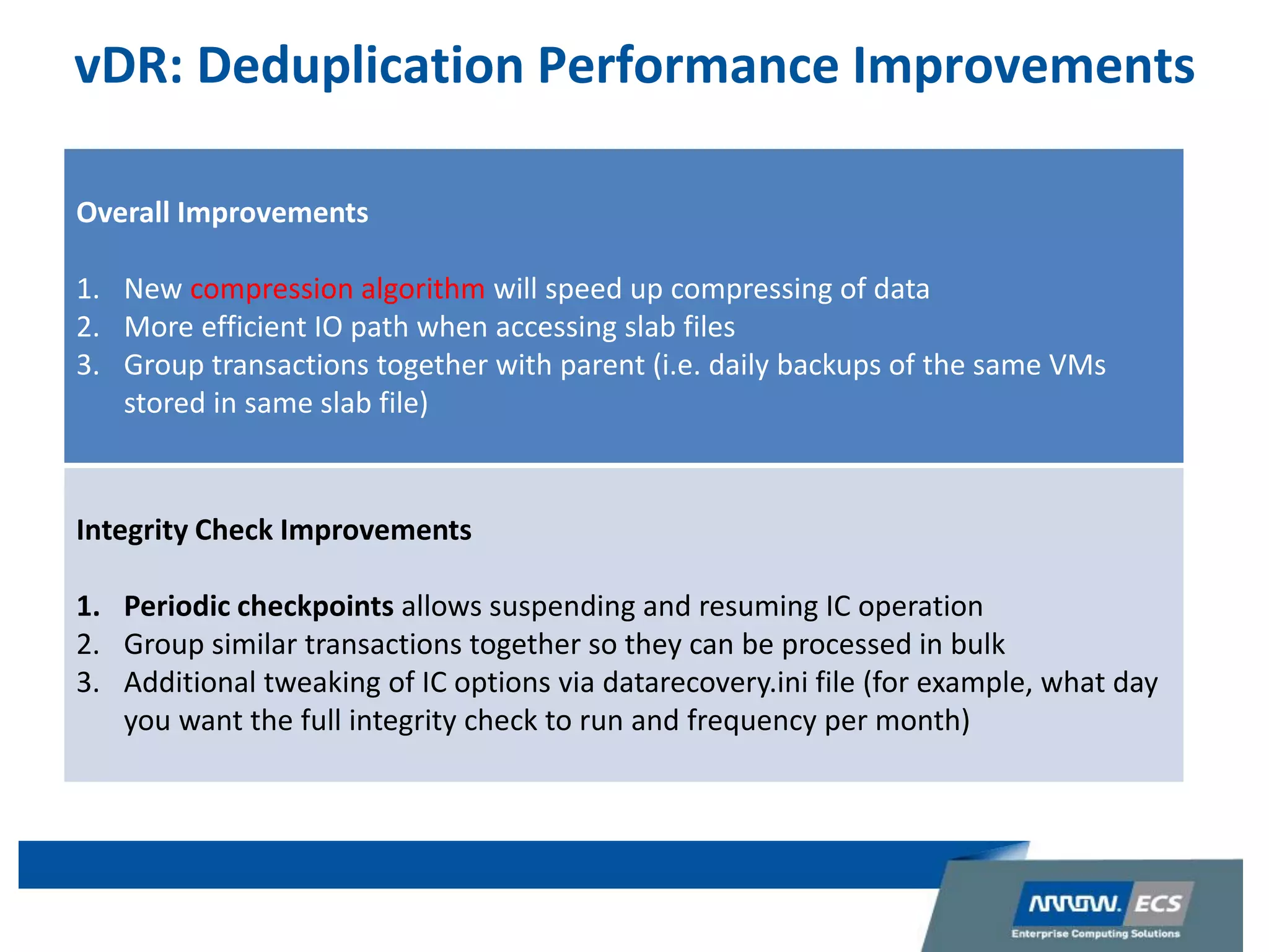 vDR: Deduplication Performance Improvements
Overall Improvements
1. New compression algorithm will speed up compressing of data
2. More efficient IO path when accessing slab files
3. Group transactions together with parent (i.e. daily backups of the same VMs
stored in same slab file)
Integrity Check Improvements
1. Periodic checkpoints allows suspending and resuming IC operation
2. Group similar transactions together so they can be processed in bulk
3. Additional tweaking of IC options via datarecovery.ini file (for example, what day
you want the full integrity check to run and frequency per month)
 
