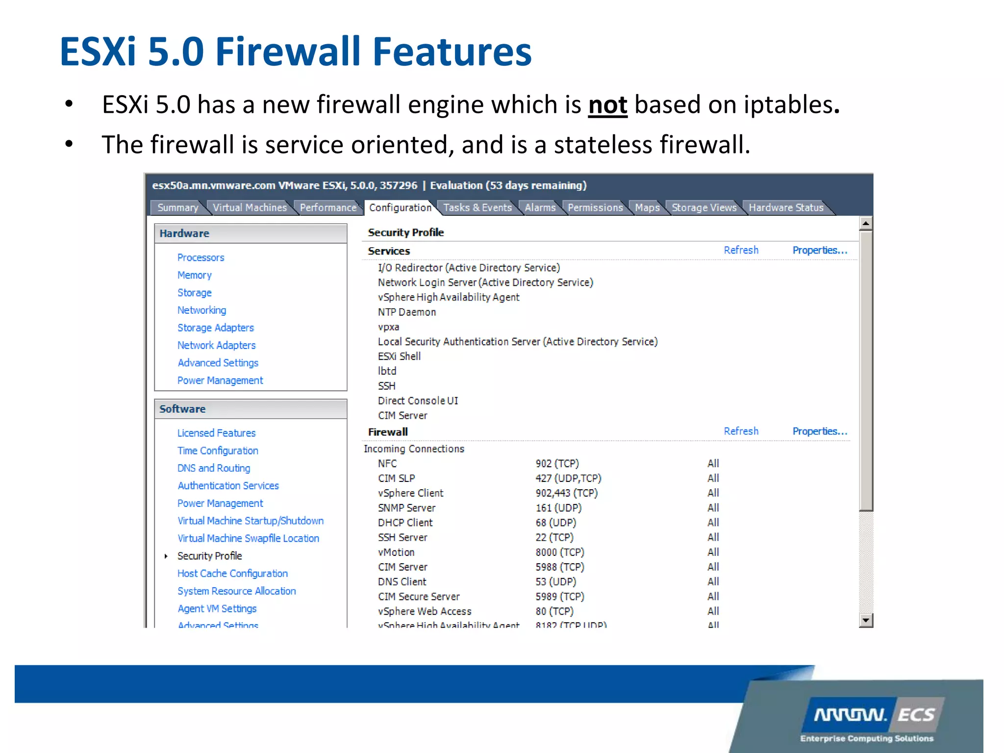 ESXi 5.0 Firewall Features
• ESXi 5.0 has a new firewall engine which is not based on iptables.
• The firewall is service oriented, and is a stateless firewall.
 
