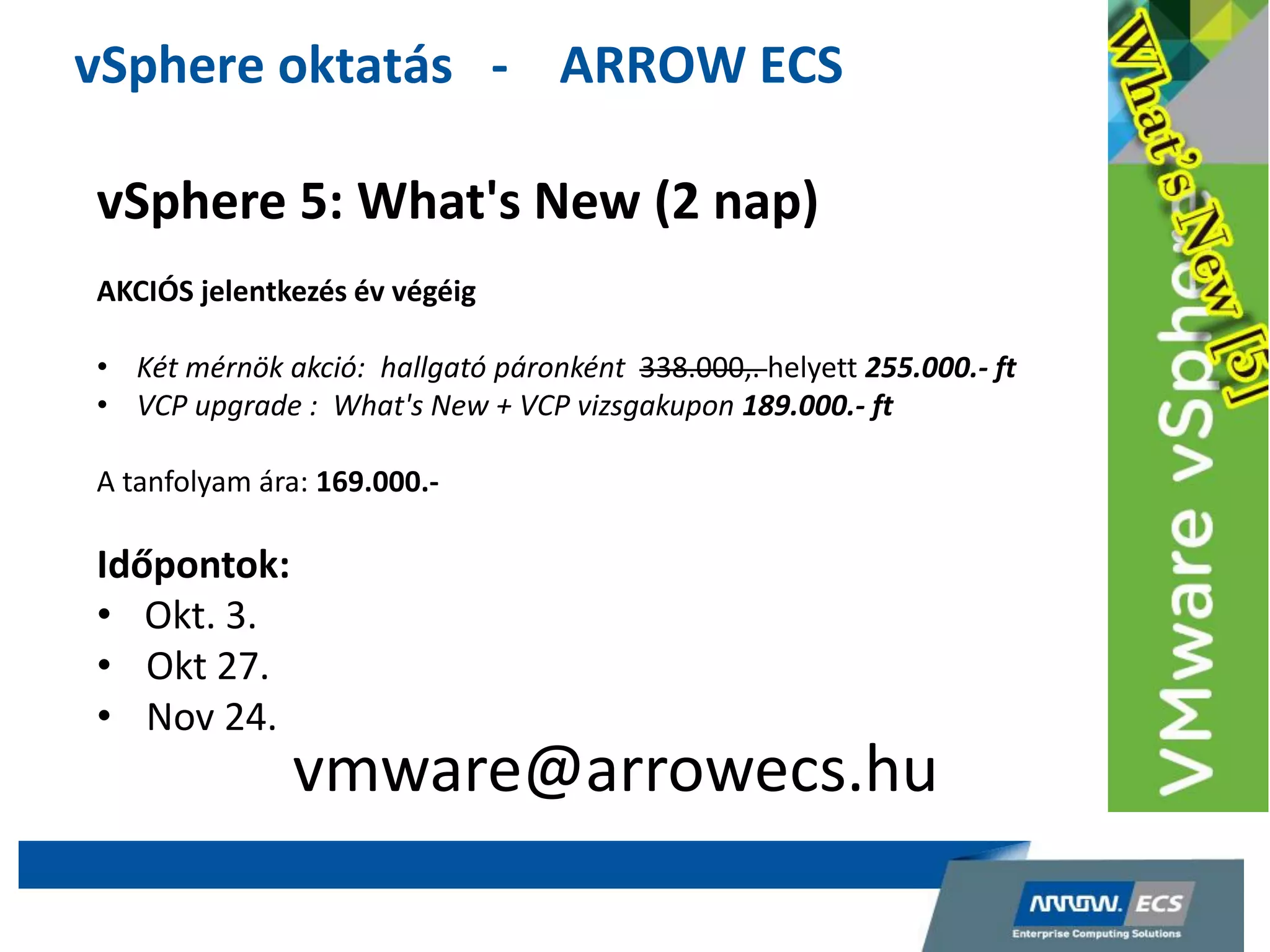 vSphere oktatás - ARROW ECS
vSphere 5: What's New (2 nap)
AKCIÓS jelentkezés év végéig
• Két mérnök akció: hallgató páronként 338.000,. helyett 255.000.- ft
• VCP upgrade : What's New + VCP vizsgakupon 189.000.- ft
A tanfolyam ára: 169.000.-
Időpontok:
• Okt. 3.
• Okt 27.
• Nov 24.
vmware@arrowecs.hu
 