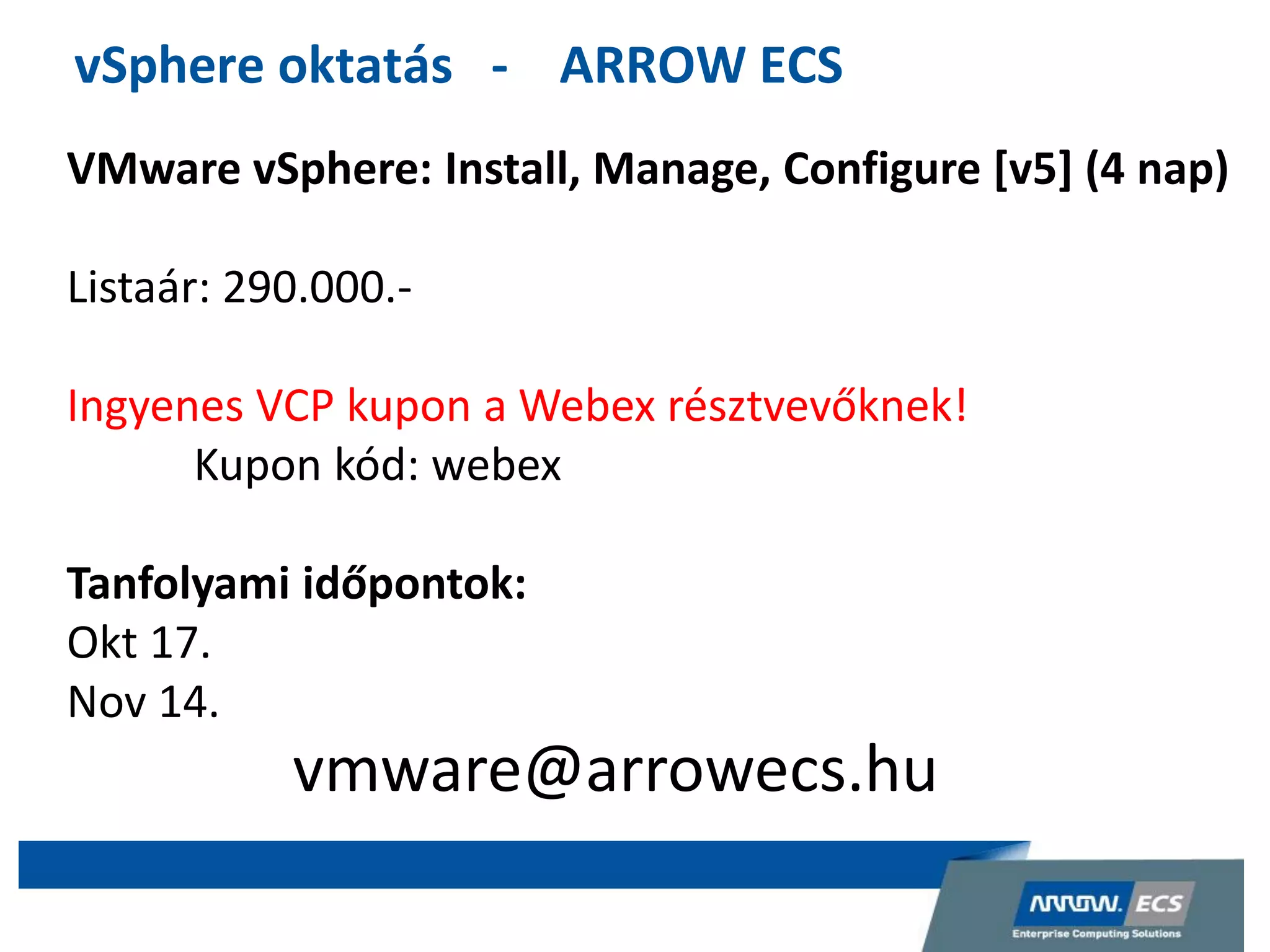vSphere oktatás - ARROW ECS
VMware vSphere: Install, Manage, Configure [v5] (4 nap)
Listaár: 290.000.-
Ingyenes VCP kupon a Webex résztvevőknek!
Kupon kód: webex
Tanfolyami időpontok:
Okt 17.
Nov 14.
vmware@arrowecs.hu
 