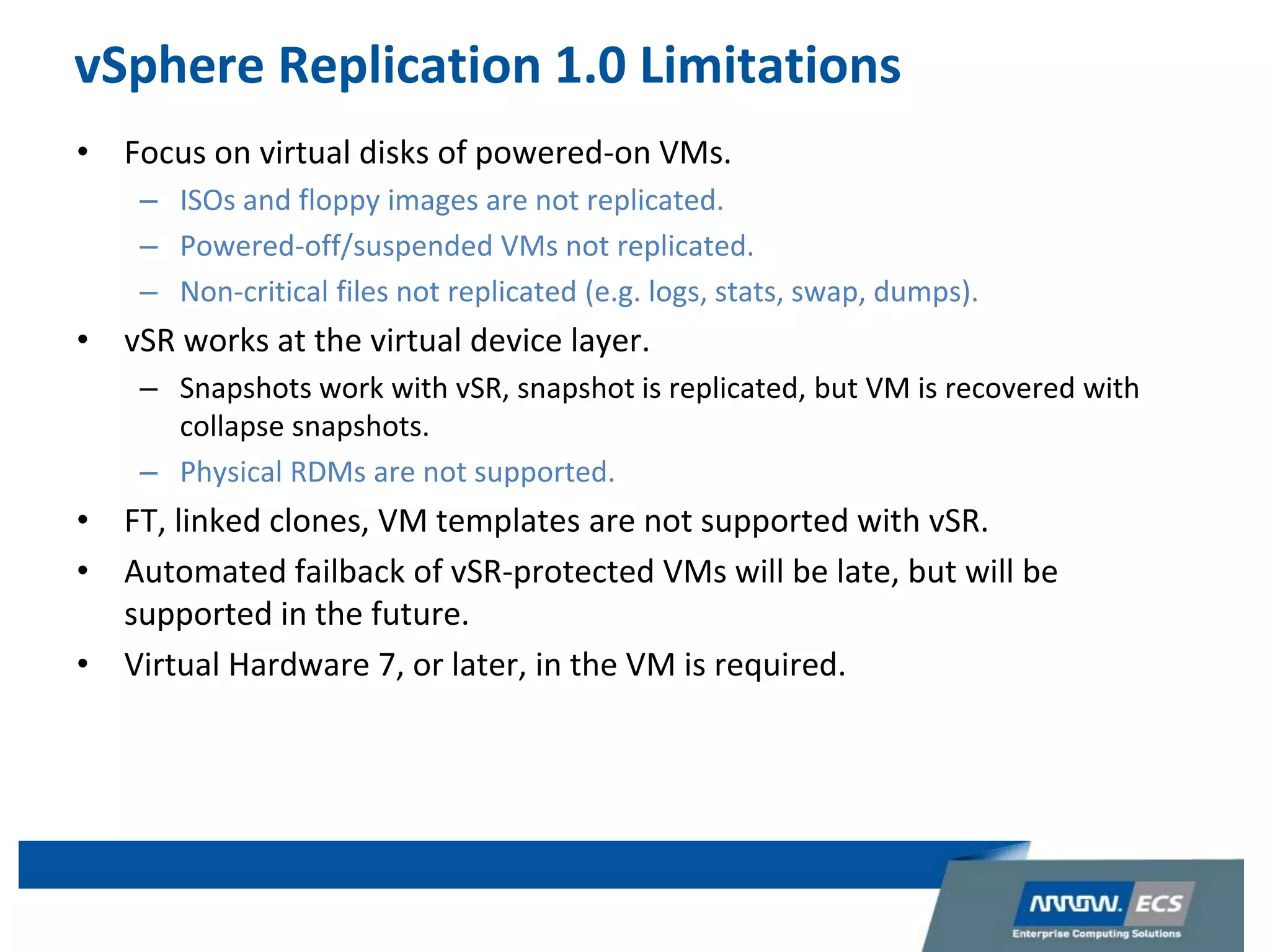 vSphere Replication 1.0 Limitations
• Focus on virtual disks of powered-on VMs.
– ISOs and floppy images are not replicated.
– Powered-off/suspended VMs not replicated.
– Non-critical files not replicated (e.g. logs, stats, swap, dumps).
• vSR works at the virtual device layer.
– Snapshots work with vSR, snapshot is replicated, but VM is recovered with
collapse snapshots.
– Physical RDMs are not supported.
• FT, linked clones, VM templates are not supported with vSR.
• Automated failback of vSR-protected VMs will be late, but will be
supported in the future.
• Virtual Hardware 7, or later, in the VM is required.
 