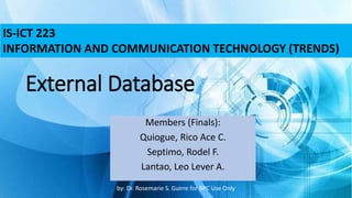 External Database
Members (Finals):
Quiogue, Rico Ace C.
Septimo, Rodel F.
Lantao, Leo Lever A.
IS-ICT 223
INFORMATION AND COMMUNICATION TECHNOLOGY (TRENDS)
by: Dr. Rosemarie S. Guirre for BPC Use Only
 