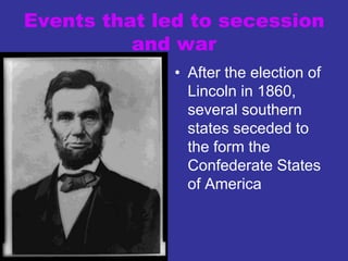 Events that led to secession
and war
• After the election of
Lincoln in 1860,
several southern
states seceded to
the form the
Confederate States
of America
 