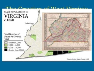 The Creation of West Virginia
• Happened during the Civil War, 1863
• Conflict grew between the eastern
counties of Virginia that relied on
slavery and the western counties that
favored the abolition of slavery
 