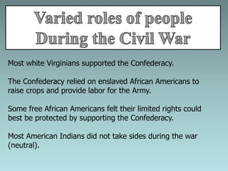 Most white Virginians supported the Confederacy.
The Confederacy relied on enslaved African Americans to
raise crops and provide labor for the Army.
Some free African Americans felt their limited rights could
best be protected by supporting the Confederacy.
Most American Indians did not take sides during the war
(neutral).
 