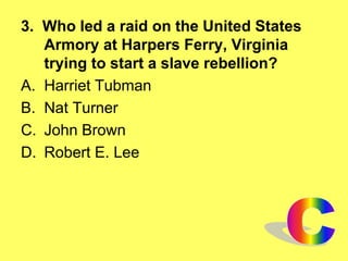3. Who led a raid on the United States
Armory at Harpers Ferry, Virginia
trying to start a slave rebellion?
A. Harriet Tubman
B. Nat Turner
C. John Brown
D. Robert E. Lee
 