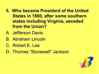 5. Who became President of the United
States in 1860, after some southern
states including Virginia, seceded
from the Union?
A. Jefferson Davis
B. Abraham Lincoln
C. Robert E. Lee
D. Thomas “Stonewall” Jackson
 