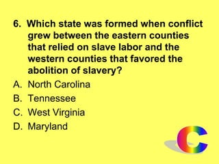 6. Which state was formed when conflict
grew between the eastern counties
that relied on slave labor and the
western counties that favored the
abolition of slavery?
A. North Carolina
B. Tennessee
C. West Virginia
D. Maryland
 