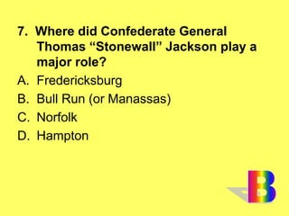 7. Where did Confederate General
Thomas “Stonewall” Jackson play a
major role?
A. Fredericksburg
B. Bull Run (or Manassas)
C. Norfolk
D. Hampton
 