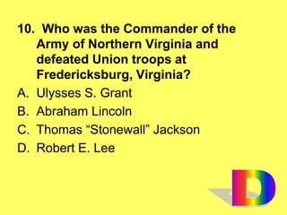 10. Who was the Commander of the
Army of Northern Virginia and
defeated Union troops at
Fredericksburg, Virginia?
A. Ulysses S. Grant
B. Abraham Lincoln
C. Thomas “Stonewall” Jackson
D. Robert E. Lee
 