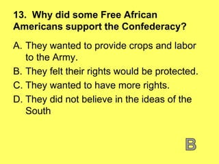 13. Why did some Free African
Americans support the Confederacy?
A. They wanted to provide crops and labor
to the Army.
B. They felt their rights would be protected.
C. They wanted to have more rights.
D. They did not believe in the ideas of the
South
 