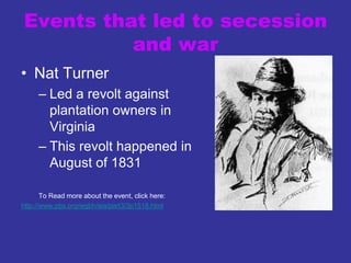 Events that led to secession
and war
• Nat Turner
– Led a revolt against
plantation owners in
Virginia
– This revolt happened in
August of 1831
To Read more about the event, click here:
http://www.pbs.org/wgbh/aia/part3/3p1518.html
 