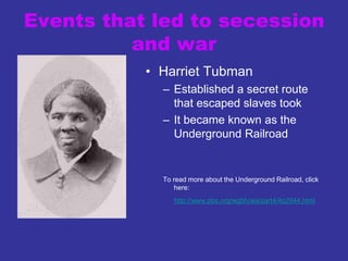 Events that led to secession
and war
• Harriet Tubman
– Established a secret route
that escaped slaves took
– It became known as the
Underground Railroad
To read more about the Underground Railroad, click
here:
http://www.pbs.org/wgbh/aia/part4/4p2944.html
 
