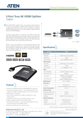 VanCryst™ Professional A/V Solutions
Specifications
Features
The ATEN VS82H splitter offers you superior video resolution
of True 4K and lossless quality when sending one source
of digital high-definition video to two displays. It supports
HDMI-enabled equipments from DVD players, satellite set-top
boxes to all HDMI displays.
Aside from being HDCP 2.2 compliant, the VS82H comes with
automatic EDID detection that always presents users with the
best resolution across different screens. Along with support for
Dolby TrueHD and DTS-HD Master Audio, the VS82H ensures
you distortionless and outstanding audio quality.
What’s more, the VS82H is a bus-powered splitter that
can be charged directly from a device connected through
Micro-USB port. Integrating the above functionalities provides
you an effective solution for personal, corporate, educational
and commercial applications.
• Connects one HDMI source to two HDMI displays at the same time
• Automatic downscaling function – automatically downscales the
resolution to 1080p for 1080p displays to fit their optimal output
• HDMI; HDCP 2.2 compliant
• True 4K video resolution (up to 4096 x 2160 @ 60 Hz; 4:4:4);
HDR supported
• Supports max. data rate up to 18 Gbps (6 Gbps Per Lane)
• Supports Dolby TrueHD and DTS-HD Master Audio
• Automatic EDID detection – enjoy high-quality display and use of
the best resolution across different screens
• Quality and durable aluminum metal enclosure
2-Port True 4K HDMI Splitter
VS82H
Function VS82H
Video Input
Interfaces 1 x HDMI Type A Female (Black)
Impedance 100 Ώ
Max. Distance 30cm / 4K@60Hz (4:4:4)
Video Output
Interfaces 2 x HDMI Type A Female (Black)
Impedance 100 Ώ
Max. Distance 3m / 4K@60Hz (4:4:4)
Video
Max. Data Rate 18 Gbps (6 Gbps Per Lane)
Max. Pixel Clock 600 MHz
Compliance
HDMI (3D, Deep Color, 4K);
HDCP 2.2 Compatible
Max. Resolution
Up to 4096 x 2160 /
3840 x 2160 @ 60Hz (4:4:4)
EDID Settings Port 1 / Default
Connectors
USB Port
Micro-USB X 1
(Firmware upgrade & power source)
Power Consumption DC 5V
Environmental
Operating Temperature 0–40°C
Storage Temperature -20–60°C
Humidity 0-80% RH, Non-condensing
Physical Properties
Housing Metal (aluminum)
Weight 0.09 kg (0.2 lb)
Dimensions (L x W x H) 8.80 x 6.00 x 15.00 cm
ATEN International Co., Ltd.
3F., No.125, Sec. 2, Datong Rd., Sijhih District., New Taipei City 221, Taiwan
Phone: 886-2-8692-6789 Fax: 886-2-8692-6767
www.aten.com E-mail: marketing@aten.com
© Copyright 2019 ATEN®
International Co., Ltd.
ATEN and the ATEN logo are trademarks of ATEN International Co., Ltd.
All rights reserved. All other trademarks are the property of their
respective owners.
Publish Date: 08/2019 V2.0
Product information is subject to change without prior notice.
HDMI
A/V In A/V Out
HDMI HDCP2.2
EDID
VS82H
Blu-ray player
HDMI
Micro-USB
TRUE
2-Port
True
4K
HDMI
Splitter
VanCryst
VS82H
OUTPUT
1
OUTPUT
2
HDMI
 